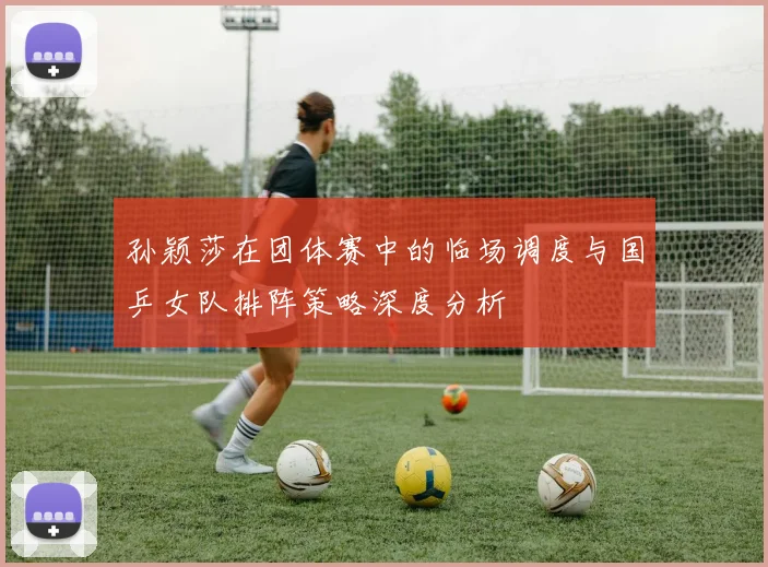孙颖莎在团体赛中的临场调度与国乒女队排阵策略深度分析