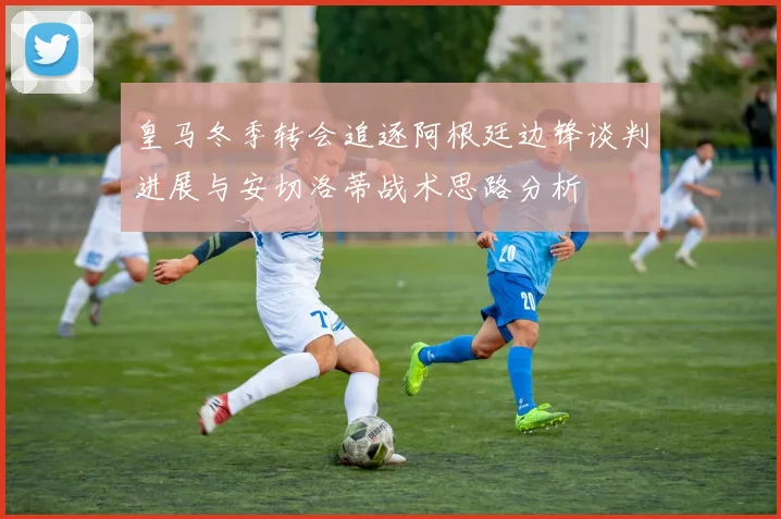 皇马冬季转会追逐阿根廷边锋谈判进展与安切洛蒂战术思路分析