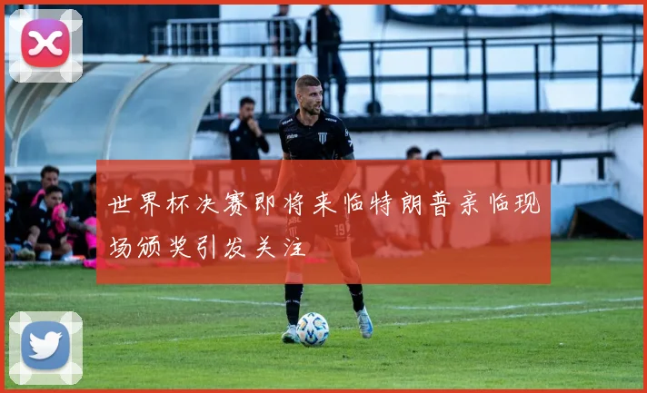 世界杯决赛即将来临特朗普亲临现场颁奖引发关注