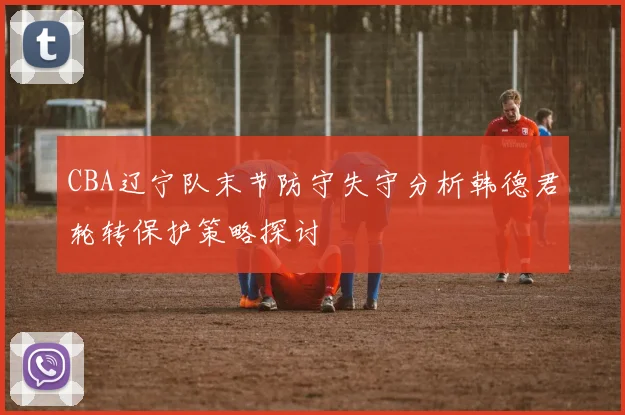 CBA辽宁队末节防守失守分析韩德君轮转保护策略探讨