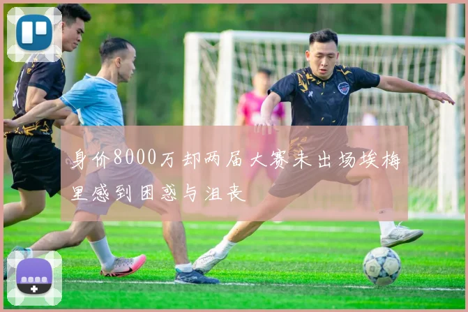 身价8000万却两届大赛未出场埃梅里感到困惑与沮丧