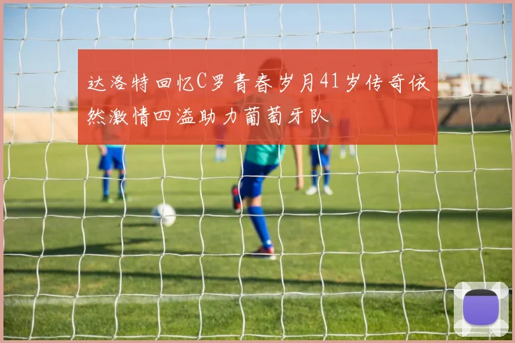 达洛特回忆C罗青春岁月41岁传奇依然激情四溢助力葡萄牙队
