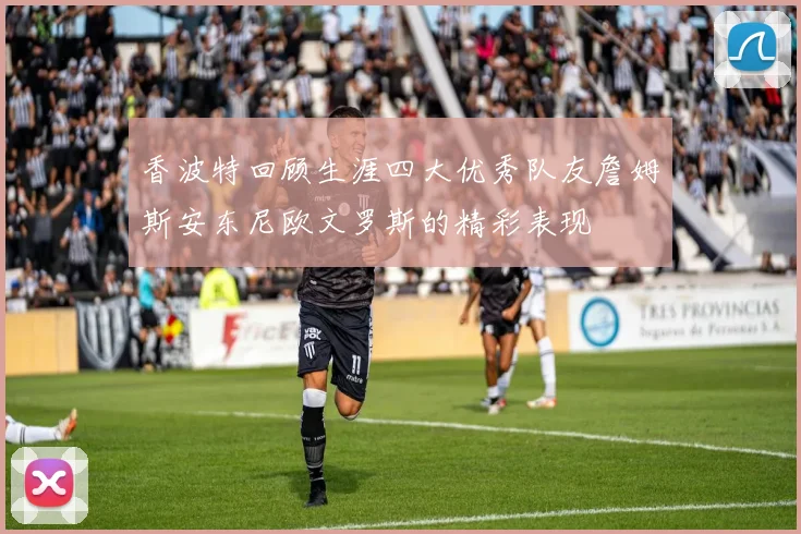 香波特回顾生涯四大优秀队友詹姆斯安东尼欧文罗斯的精彩表现