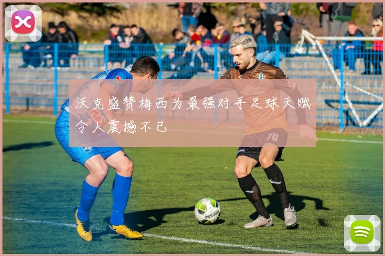 沃克盛赞梅西为最强对手足球天赋令人震撼不已