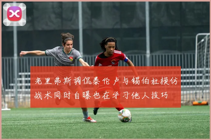 老里弗斯调侃泰伦卢与锡伯杜模仿战术同时自曝也在学习他人技巧