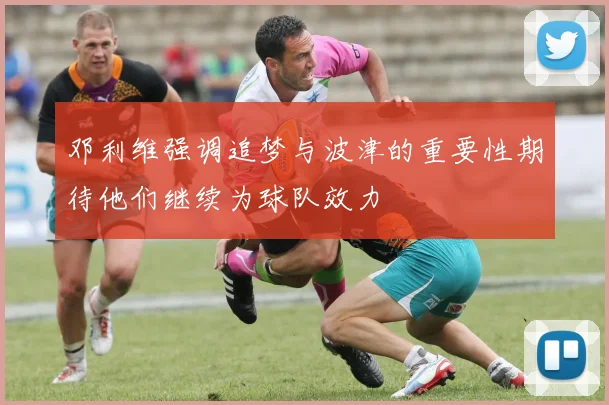 邓利维强调追梦与波津的重要性期待他们继续为球队效力