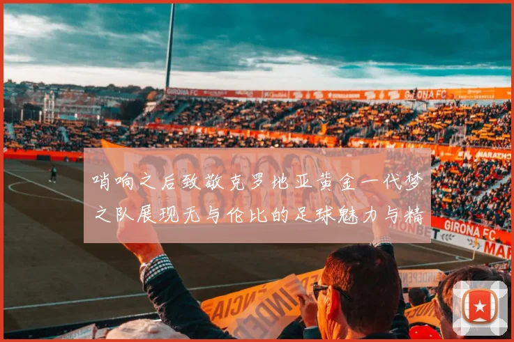 哨响之后致敬克罗地亚黄金一代梦之队展现无与伦比的足球魅力与精神