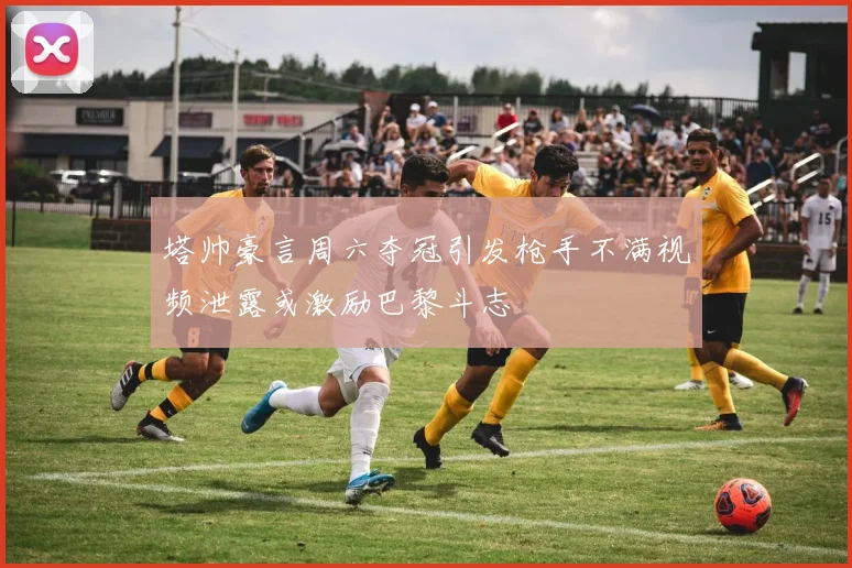 塔帅豪言周六夺冠引发枪手不满视频泄露或激励巴黎斗志