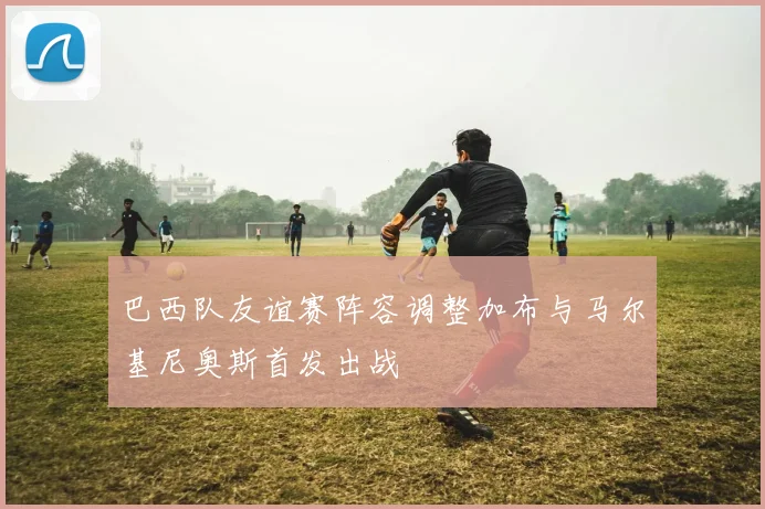 巴西队友谊赛阵容调整加布与马尔基尼奥斯首发出战