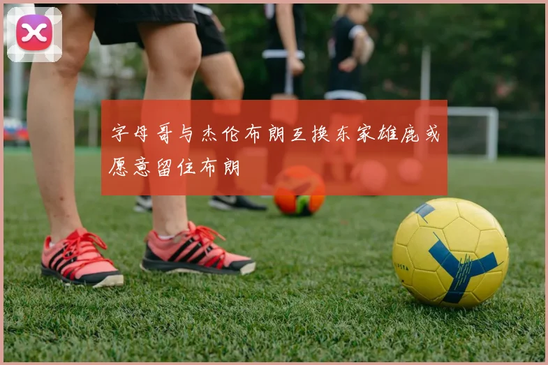 字母哥与杰伦布朗互换东家雄鹿或愿意留住布朗