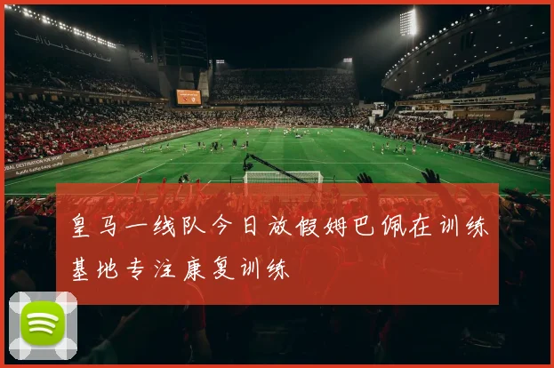 皇马一线队今日放假姆巴佩在训练基地专注康复训练