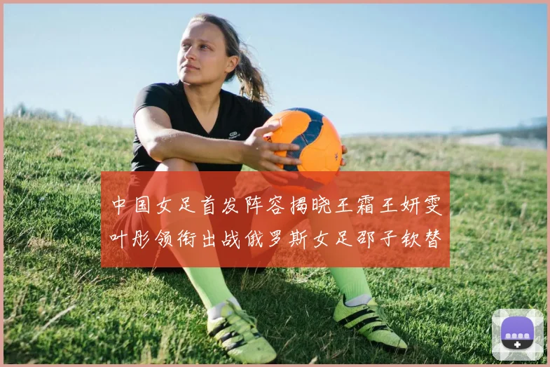 中国女足首发阵容揭晓王霜王妍雯叶彤领衔出战俄罗斯女足邵子钦替补待命