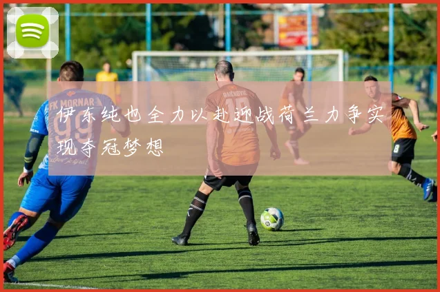 伊东纯也全力以赴迎战荷兰力争实现夺冠梦想