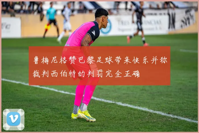 鲁梅尼格赞巴黎足球带来快乐并称裁判西伯特的判罚完全正确