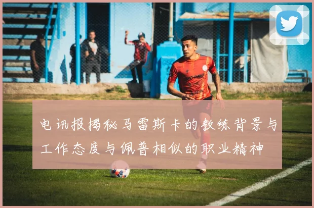 电讯报揭秘马雷斯卡的教练背景与工作态度与佩普相似的职业精神
