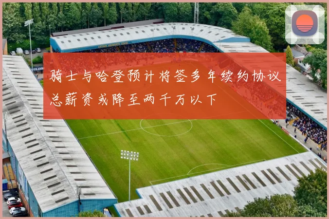 骑士与哈登预计将签多年续约协议总薪资或降至两千万以下