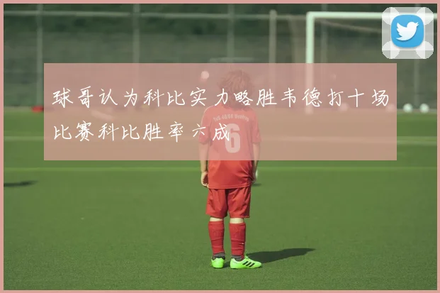 球哥认为科比实力略胜韦德打十场比赛科比胜率六成