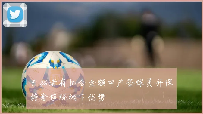 开拓者有机会全额中产签球员并保持奢侈税线下优势