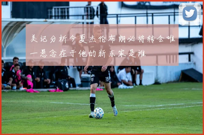 美记分析今夏杰伦布朗必将转会唯一悬念在于他的新东家是谁